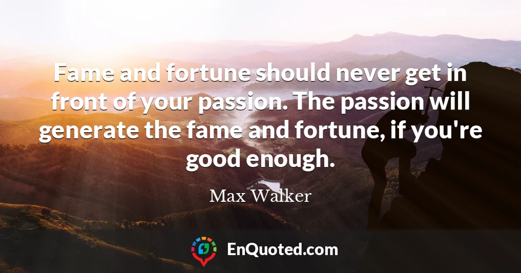 Fame and fortune should never get in front of your passion. The passion will generate the fame and fortune, if you're good enough.