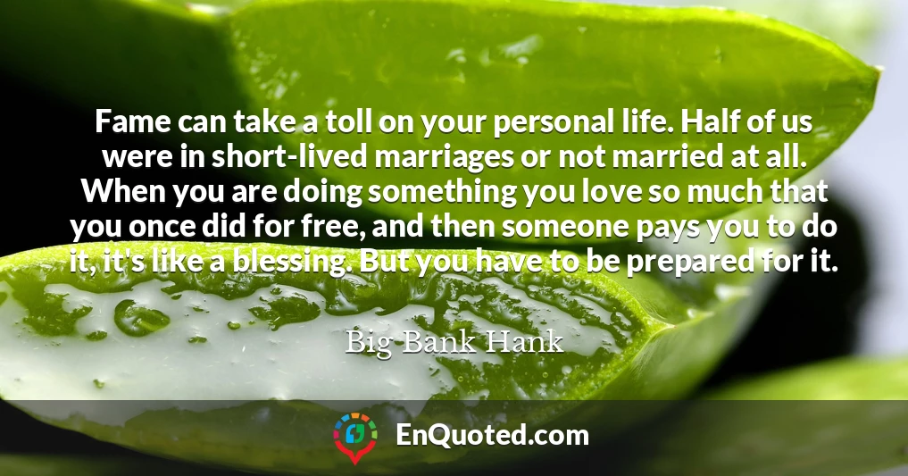 Fame can take a toll on your personal life. Half of us were in short-lived marriages or not married at all. When you are doing something you love so much that you once did for free, and then someone pays you to do it, it's like a blessing. But you have to be prepared for it.