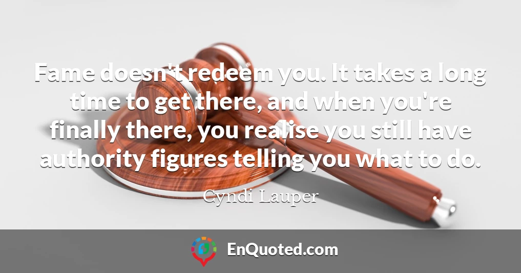 Fame doesn't redeem you. It takes a long time to get there, and when you're finally there, you realise you still have authority figures telling you what to do.