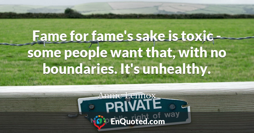 Fame for fame's sake is toxic - some people want that, with no boundaries. It's unhealthy.