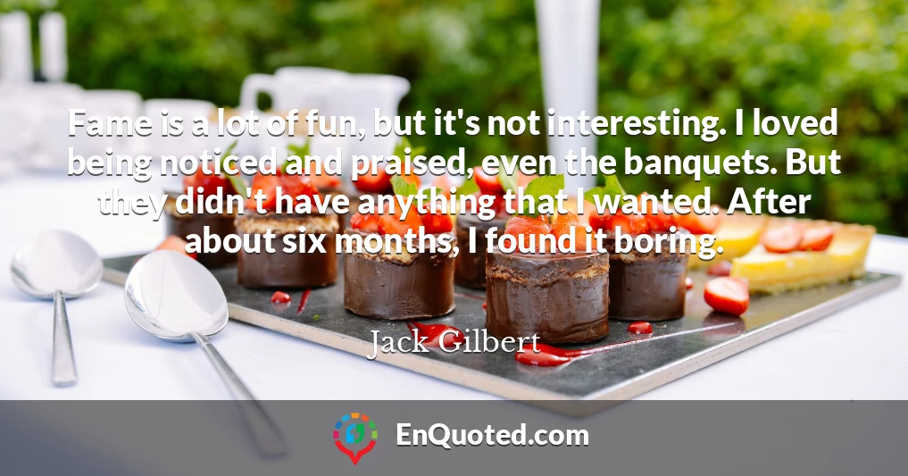 Fame is a lot of fun, but it's not interesting. I loved being noticed and praised, even the banquets. But they didn't have anything that I wanted. After about six months, I found it boring.