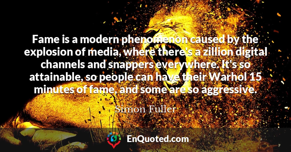 Fame is a modern phenomenon caused by the explosion of media, where there's a zillion digital channels and snappers everywhere. It's so attainable, so people can have their Warhol 15 minutes of fame, and some are so aggressive.