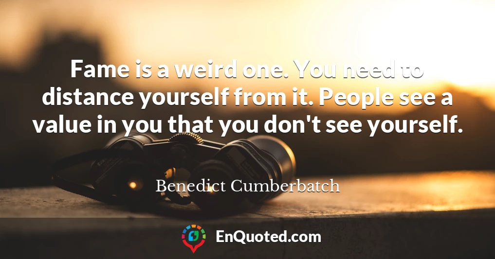Fame is a weird one. You need to distance yourself from it. People see a value in you that you don't see yourself.