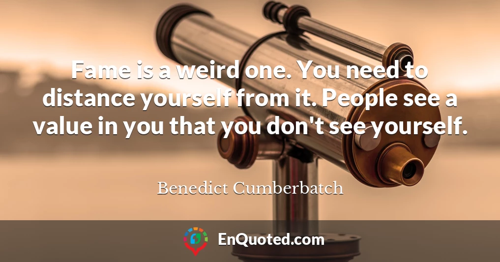 Fame is a weird one. You need to distance yourself from it. People see a value in you that you don't see yourself.