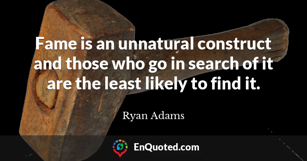Fame is an unnatural construct and those who go in search of it are the least likely to find it.