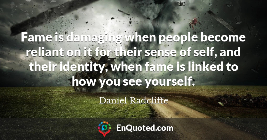 Fame is damaging when people become reliant on it for their sense of self, and their identity, when fame is linked to how you see yourself.