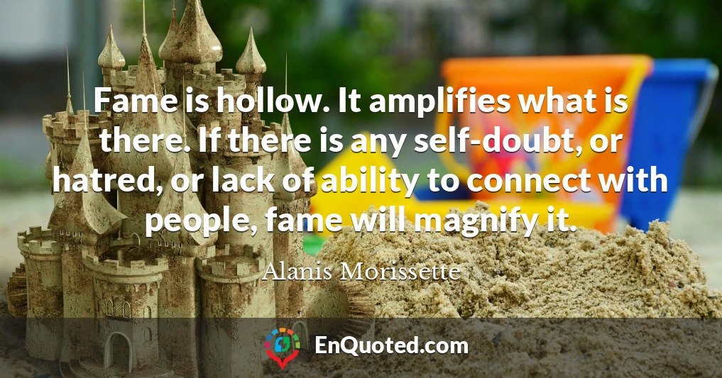 Fame is hollow. It amplifies what is there. If there is any self-doubt, or hatred, or lack of ability to connect with people, fame will magnify it.