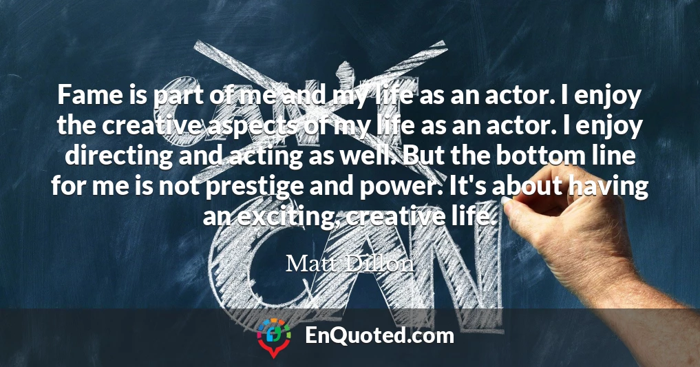 Fame is part of me and my life as an actor. I enjoy the creative aspects of my life as an actor. I enjoy directing and acting as well. But the bottom line for me is not prestige and power. It's about having an exciting, creative life.