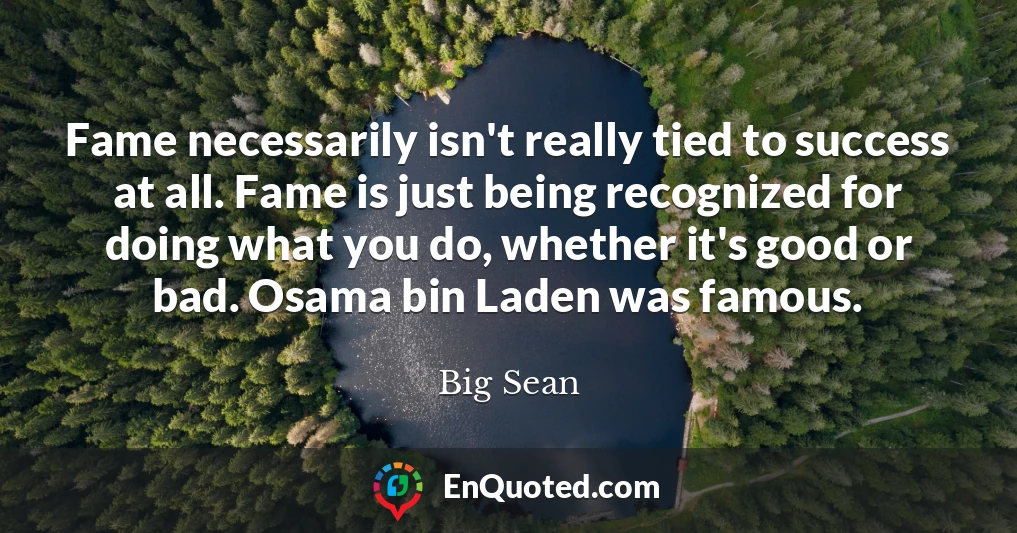 Fame necessarily isn't really tied to success at all. Fame is just being recognized for doing what you do, whether it's good or bad. Osama bin Laden was famous.