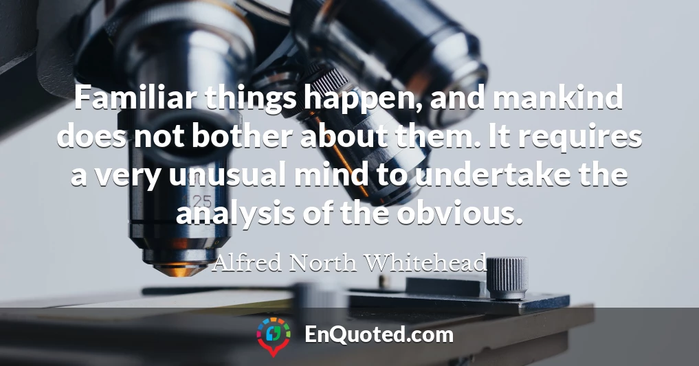 Familiar things happen, and mankind does not bother about them. It requires a very unusual mind to undertake the analysis of the obvious.