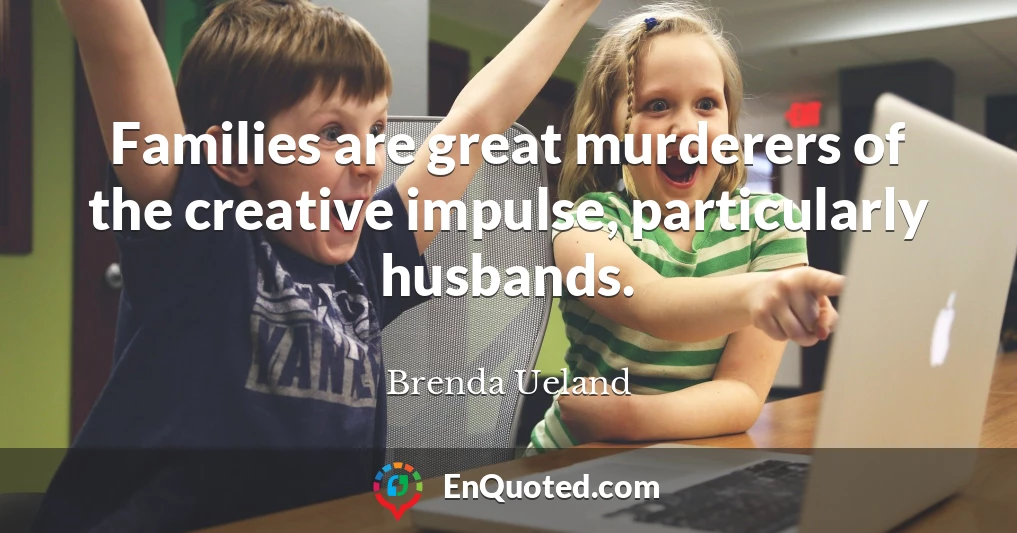 Families are great murderers of the creative impulse, particularly husbands.