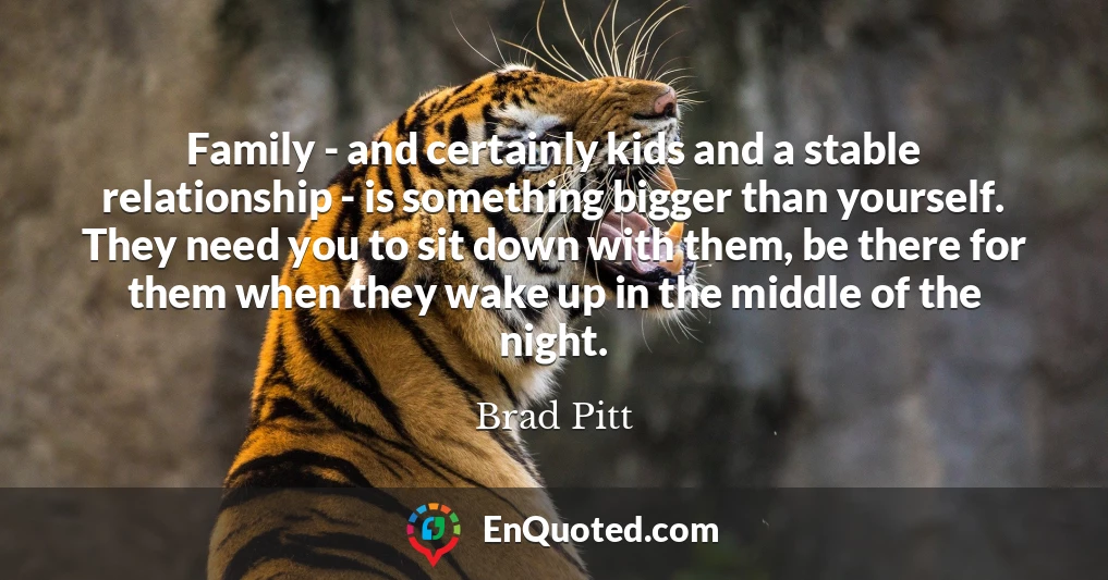 Family - and certainly kids and a stable relationship - is something bigger than yourself. They need you to sit down with them, be there for them when they wake up in the middle of the night.