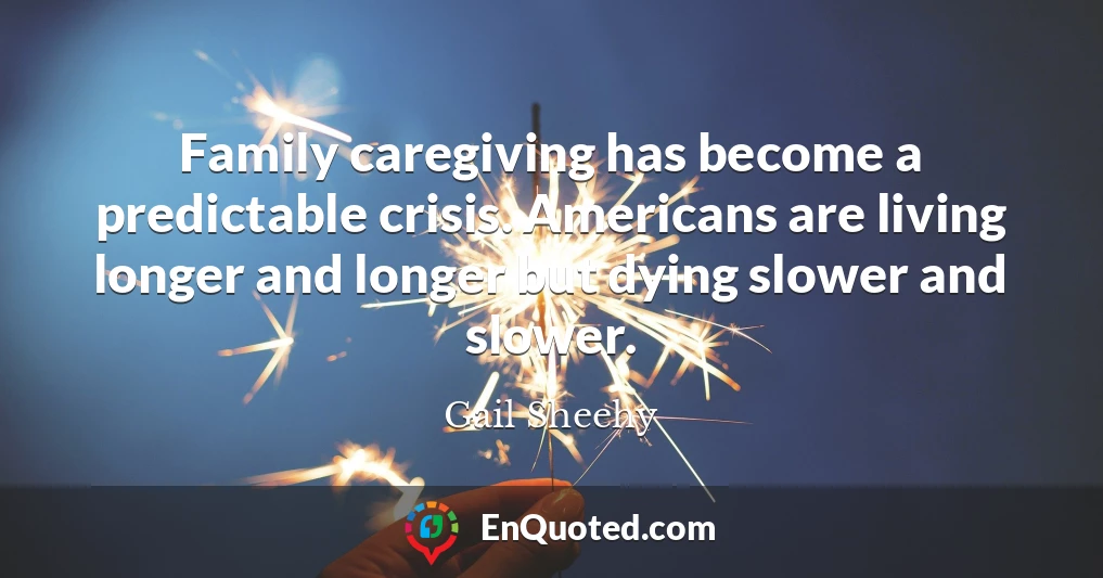 Family caregiving has become a predictable crisis. Americans are living longer and longer but dying slower and slower.