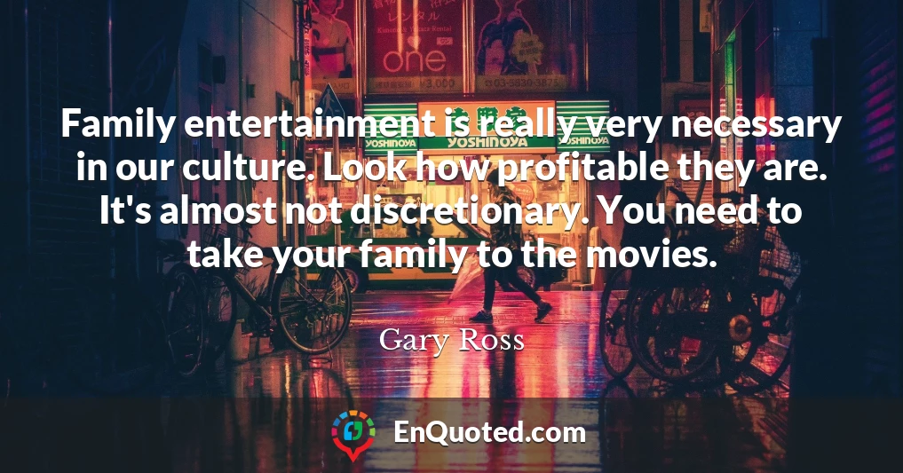 Family entertainment is really very necessary in our culture. Look how profitable they are. It's almost not discretionary. You need to take your family to the movies.