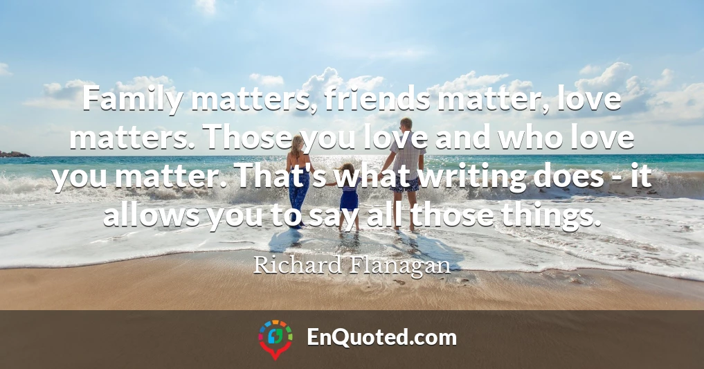 Family matters, friends matter, love matters. Those you love and who love you matter. That's what writing does - it allows you to say all those things.
