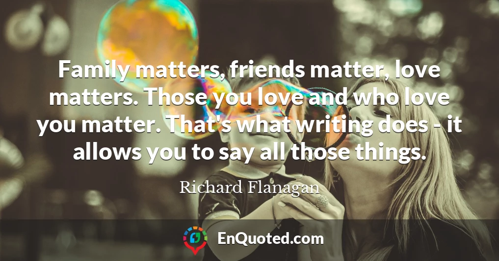 Family matters, friends matter, love matters. Those you love and who love you matter. That's what writing does - it allows you to say all those things.