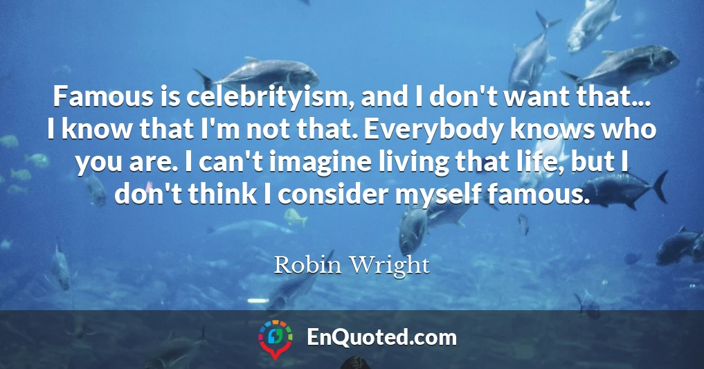 Famous is celebrityism, and I don't want that... I know that I'm not that. Everybody knows who you are. I can't imagine living that life, but I don't think I consider myself famous.