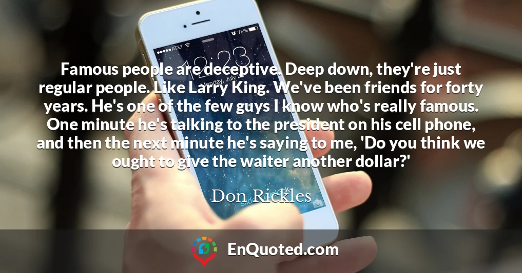 Famous people are deceptive. Deep down, they're just regular people. Like Larry King. We've been friends for forty years. He's one of the few guys I know who's really famous. One minute he's talking to the president on his cell phone, and then the next minute he's saying to me, 'Do you think we ought to give the waiter another dollar?'