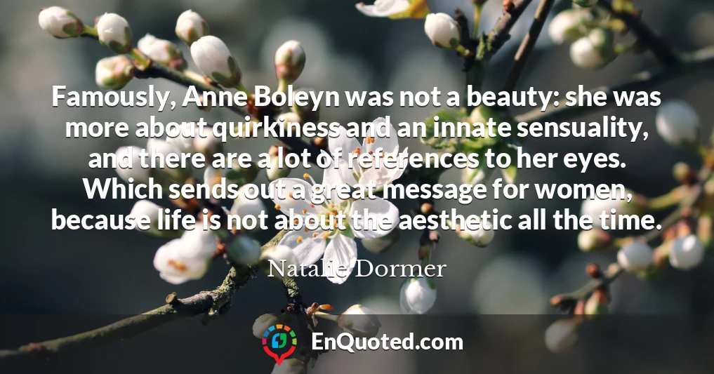 Famously, Anne Boleyn was not a beauty: she was more about quirkiness and an innate sensuality, and there are a lot of references to her eyes. Which sends out a great message for women, because life is not about the aesthetic all the time.