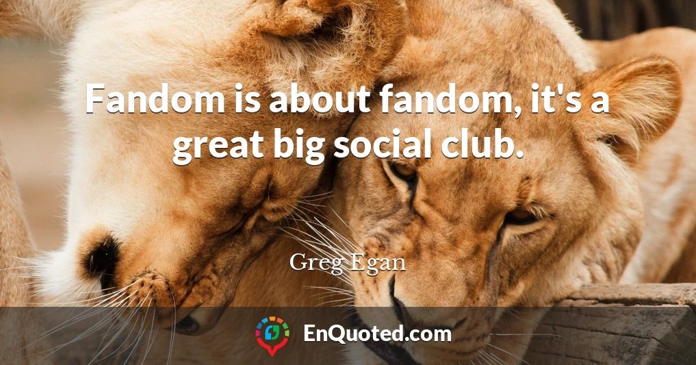 Fandom is about fandom, it's a great big social club.