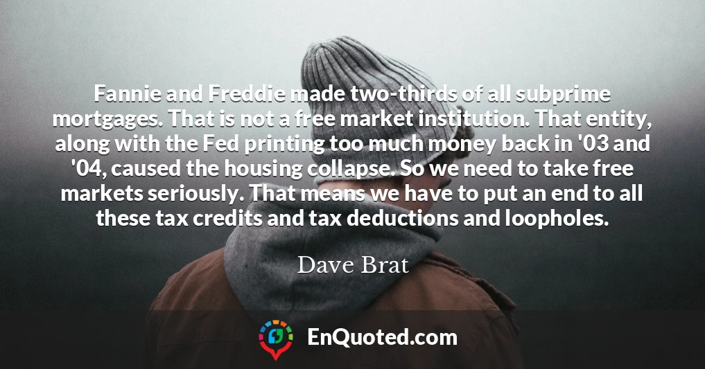 Fannie and Freddie made two-thirds of all subprime mortgages. That is not a free market institution. That entity, along with the Fed printing too much money back in '03 and '04, caused the housing collapse. So we need to take free markets seriously. That means we have to put an end to all these tax credits and tax deductions and loopholes.
