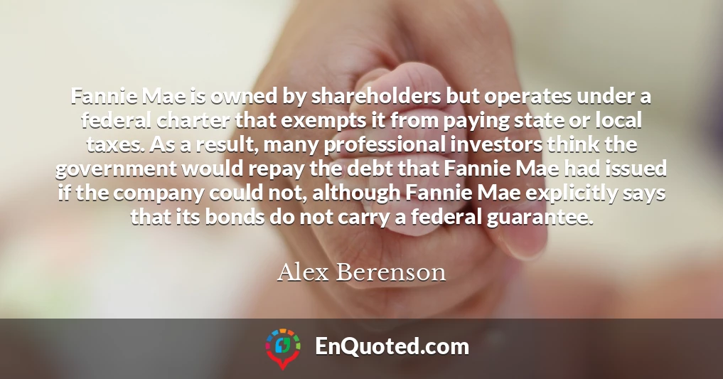 Fannie Mae is owned by shareholders but operates under a federal charter that exempts it from paying state or local taxes. As a result, many professional investors think the government would repay the debt that Fannie Mae had issued if the company could not, although Fannie Mae explicitly says that its bonds do not carry a federal guarantee.