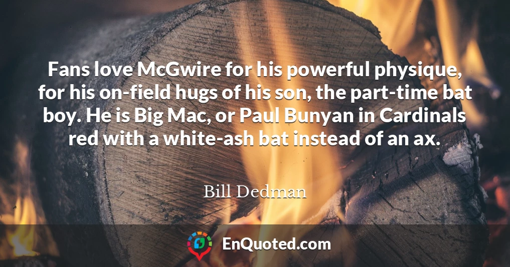 Fans love McGwire for his powerful physique, for his on-field hugs of his son, the part-time bat boy. He is Big Mac, or Paul Bunyan in Cardinals red with a white-ash bat instead of an ax.