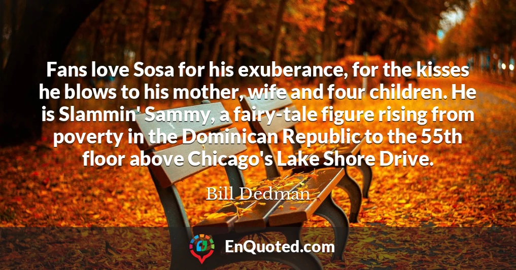 Fans love Sosa for his exuberance, for the kisses he blows to his mother, wife and four children. He is Slammin' Sammy, a fairy-tale figure rising from poverty in the Dominican Republic to the 55th floor above Chicago's Lake Shore Drive.