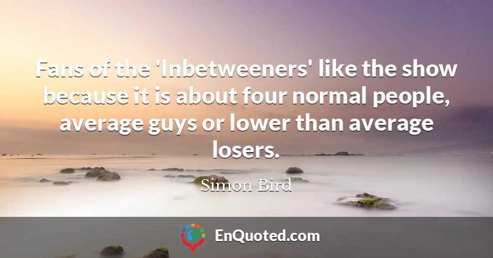 Fans of the 'Inbetweeners' like the show because it is about four normal people, average guys or lower than average losers.