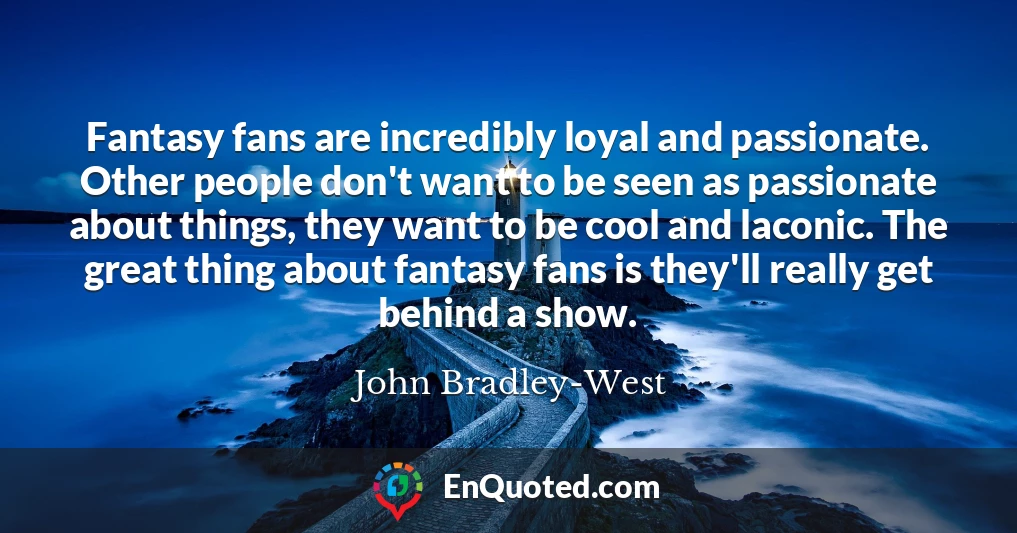 Fantasy fans are incredibly loyal and passionate. Other people don't want to be seen as passionate about things, they want to be cool and laconic. The great thing about fantasy fans is they'll really get behind a show.