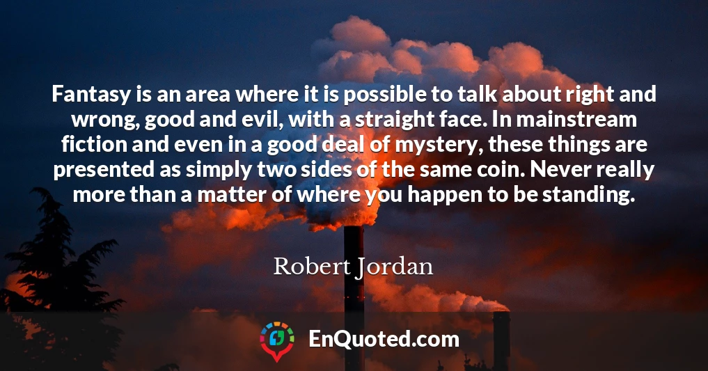 Fantasy is an area where it is possible to talk about right and wrong, good and evil, with a straight face. In mainstream fiction and even in a good deal of mystery, these things are presented as simply two sides of the same coin. Never really more than a matter of where you happen to be standing.