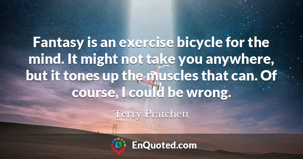Fantasy is an exercise bicycle for the mind. It might not take you anywhere, but it tones up the muscles that can. Of course, I could be wrong.