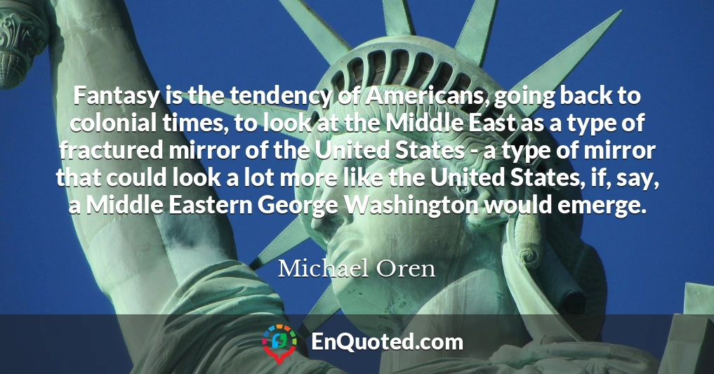 Fantasy is the tendency of Americans, going back to colonial times, to look at the Middle East as a type of fractured mirror of the United States - a type of mirror that could look a lot more like the United States, if, say, a Middle Eastern George Washington would emerge.