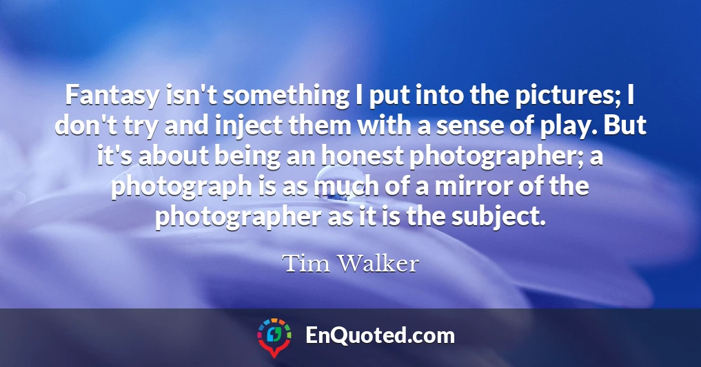 Fantasy isn't something I put into the pictures; I don't try and inject them with a sense of play. But it's about being an honest photographer; a photograph is as much of a mirror of the photographer as it is the subject.