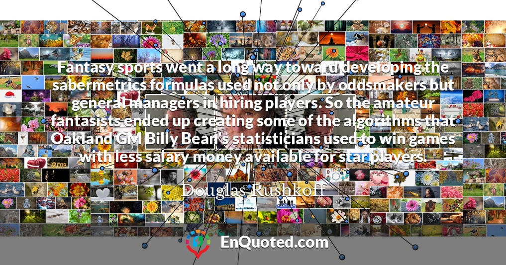 Fantasy sports went a long way toward developing the sabermetrics formulas used not only by oddsmakers but general managers in hiring players. So the amateur fantasists ended up creating some of the algorithms that Oakland GM Billy Bean's statisticians used to win games with less salary money available for star players.