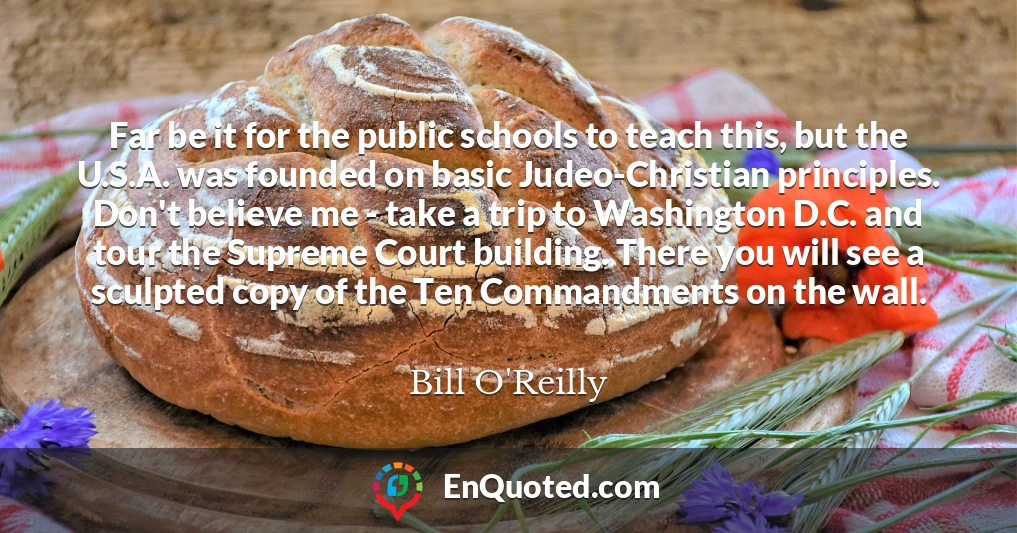 Far be it for the public schools to teach this, but the U.S.A. was founded on basic Judeo-Christian principles. Don't believe me - take a trip to Washington D.C. and tour the Supreme Court building. There you will see a sculpted copy of the Ten Commandments on the wall.
