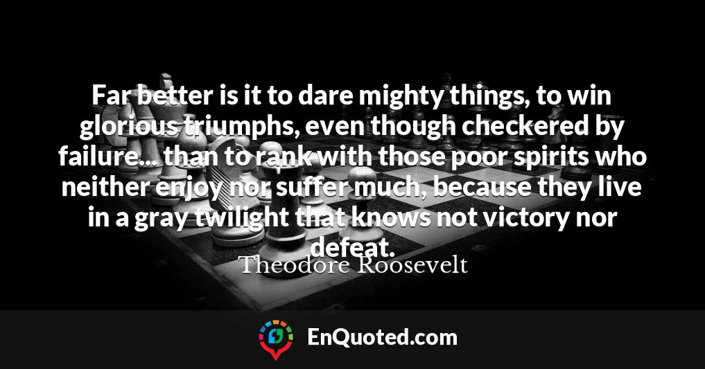 Far better is it to dare mighty things, to win glorious triumphs, even though checkered by failure... than to rank with those poor spirits who neither enjoy nor suffer much, because they live in a gray twilight that knows not victory nor defeat.