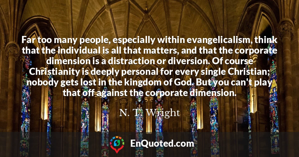 Far too many people, especially within evangelicalism, think that the individual is all that matters, and that the corporate dimension is a distraction or diversion. Of course Christianity is deeply personal for every single Christian; nobody gets lost in the kingdom of God. But you can't play that off against the corporate dimension.
