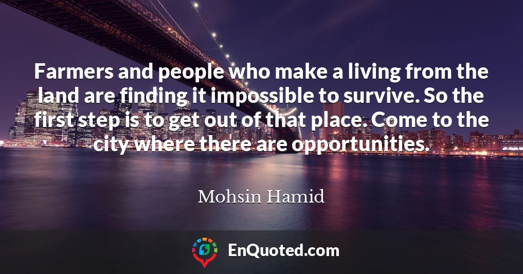 Farmers and people who make a living from the land are finding it impossible to survive. So the first step is to get out of that place. Come to the city where there are opportunities.