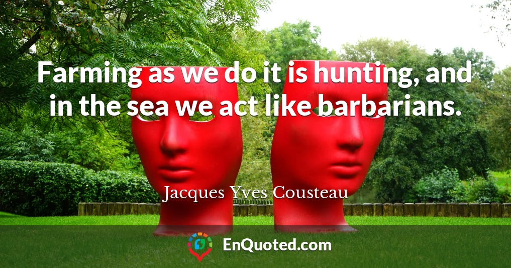 Farming as we do it is hunting, and in the sea we act like barbarians.