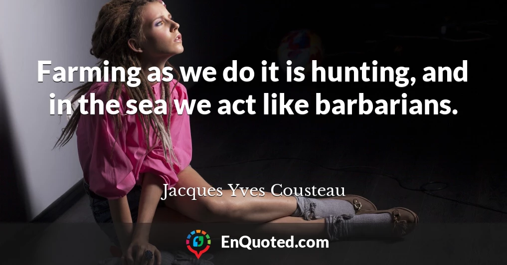 Farming as we do it is hunting, and in the sea we act like barbarians.