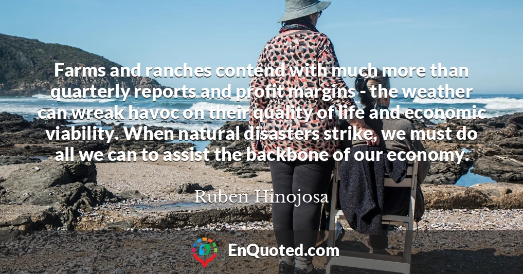 Farms and ranches contend with much more than quarterly reports and profit margins - the weather can wreak havoc on their quality of life and economic viability. When natural disasters strike, we must do all we can to assist the backbone of our economy.