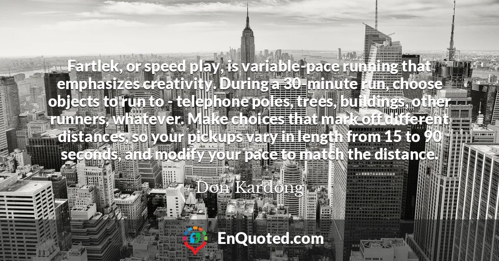 Fartlek, or speed play, is variable-pace running that emphasizes creativity. During a 30-minute run, choose objects to run to - telephone poles, trees, buildings, other runners, whatever. Make choices that mark off different distances, so your pickups vary in length from 15 to 90 seconds, and modify your pace to match the distance.