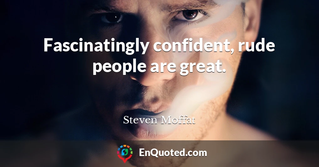 Fascinatingly confident, rude people are great.