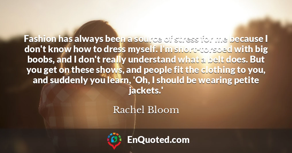 Fashion has always been a source of stress for me because I don't know how to dress myself. I'm short-torsoed with big boobs, and I don't really understand what a belt does. But you get on these shows, and people fit the clothing to you, and suddenly you learn, 'Oh, I should be wearing petite jackets.'