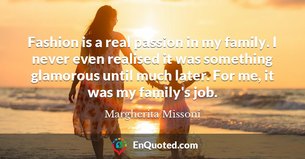 Fashion is a real passion in my family. I never even realised it was something glamorous until much later. For me, it was my family's job.