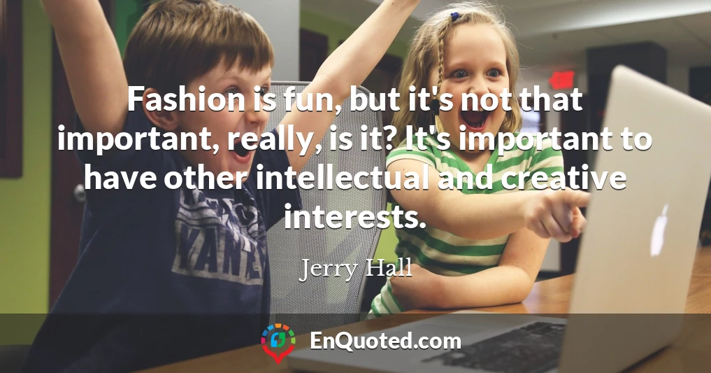 Fashion is fun, but it's not that important, really, is it? It's important to have other intellectual and creative interests.