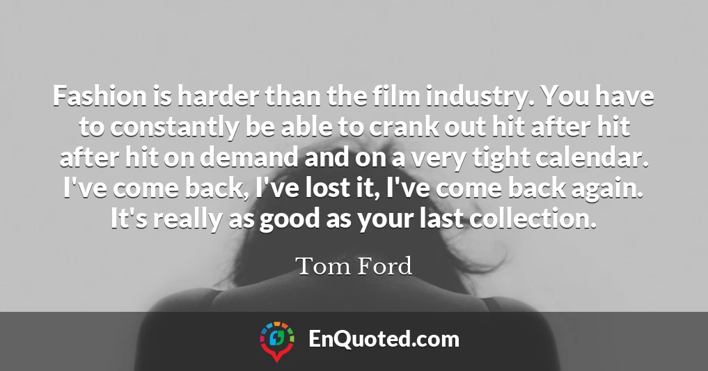 Fashion is harder than the film industry. You have to constantly be able to crank out hit after hit after hit on demand and on a very tight calendar. I've come back, I've lost it, I've come back again. It's really as good as your last collection.