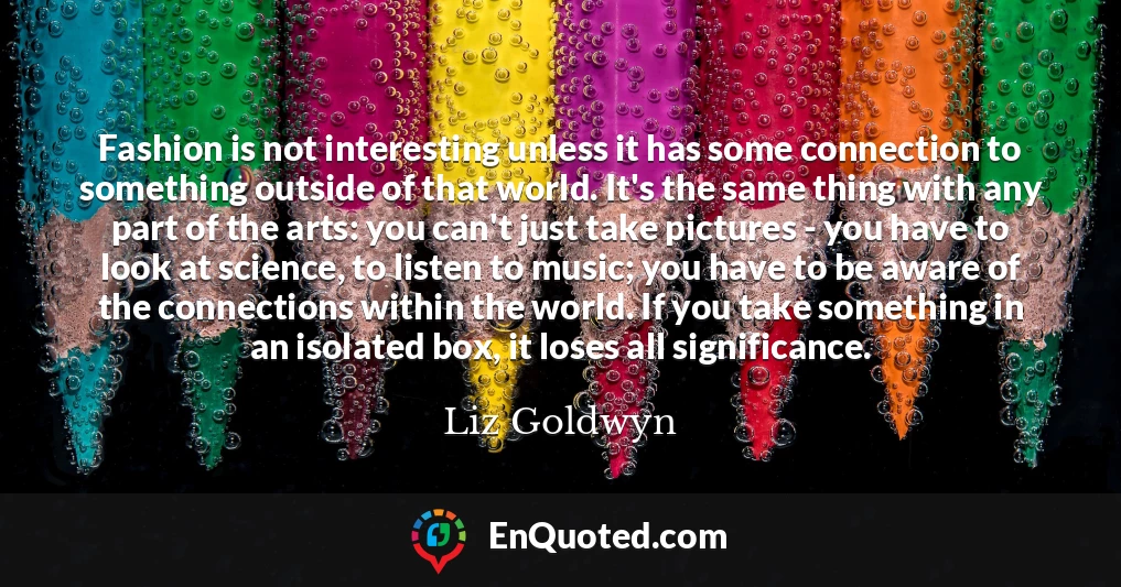 Fashion is not interesting unless it has some connection to something outside of that world. It's the same thing with any part of the arts: you can't just take pictures - you have to look at science, to listen to music; you have to be aware of the connections within the world. If you take something in an isolated box, it loses all significance.