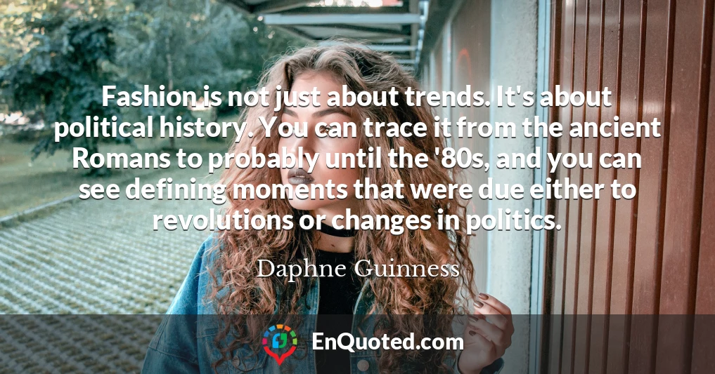 Fashion is not just about trends. It's about political history. You can trace it from the ancient Romans to probably until the '80s, and you can see defining moments that were due either to revolutions or changes in politics.